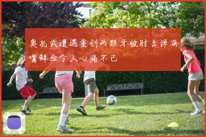 奥孔武遭遇重创两颗牙被肘击掉满嘴鲜血令人心痛不已