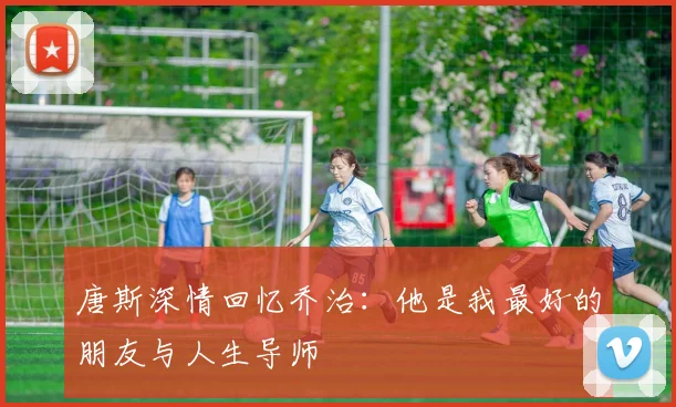 唐斯深情回忆乔治：他是我最好的朋友与人生导师