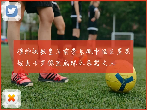 穆帅执教皇马前景乐观中场巨星恩佐麦卡罗德里成球队急需之人