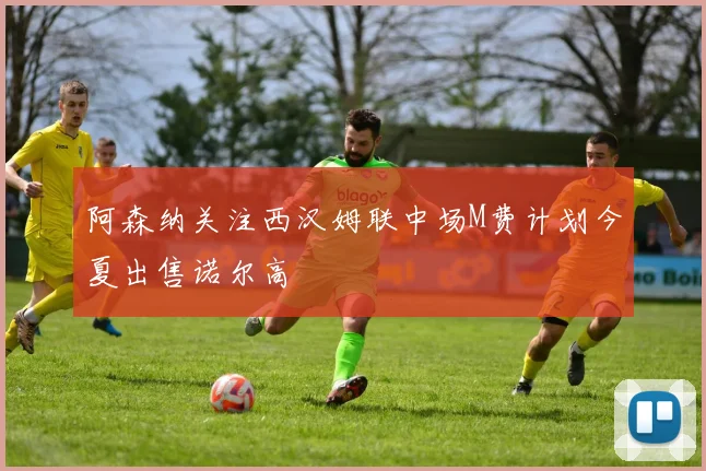 阿森纳关注西汉姆联中场M费计划今夏出售诺尔高