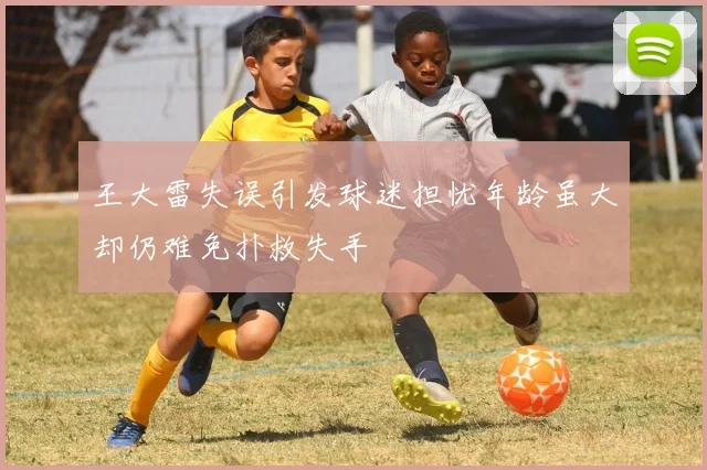 王大雷失误引发球迷担忧年龄虽大却仍难免扑救失手