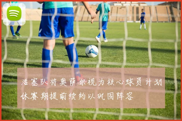 活塞队将奥萨尔视为核心球员计划休赛期提前续约以巩固阵容