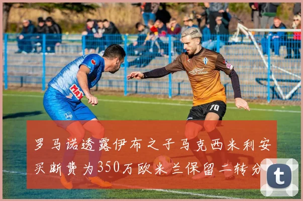 罗马诺透露伊布之子马克西米利安买断费为350万欧米兰保留二转分成
