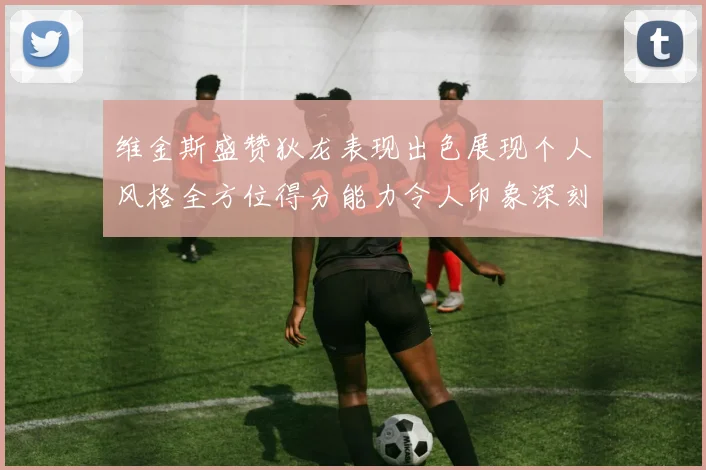 维金斯盛赞狄龙表现出色展现个人风格全方位得分能力令人印象深刻