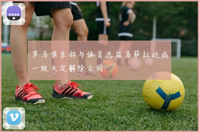 罗马俱乐部与体育总监马萨拉达成一致决定解除合同