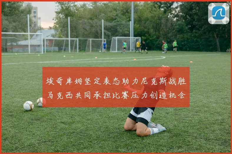 埃奇库姆坚定表态助力尼克斯战胜马克西共同承担比赛压力创造机会