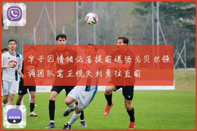 华子因情绪低落提前退场戈贝尔强调团队需正视失利勇往直前