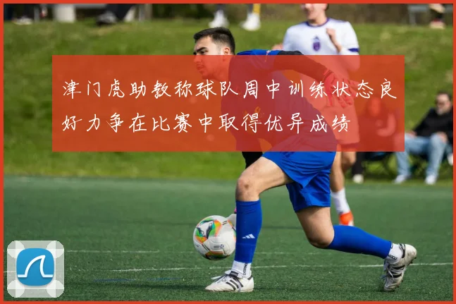 津门虎助教称球队周中训练状态良好力争在比赛中取得优异成绩