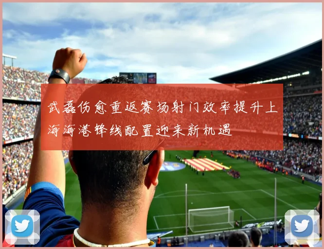 武磊伤愈重返赛场射门效率提升上海海港锋线配置迎来新机遇